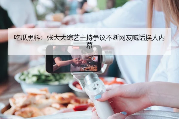 吃瓜黑料：张大大综艺主持争议不断网友喊话换人内幕